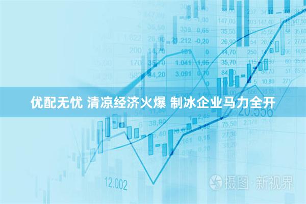 优配无忧 清凉经济火爆 制冰企业马力全开