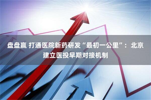 盘盘赢 打通医院新药研发“最初一公里”:北京建立医投早期对接机制