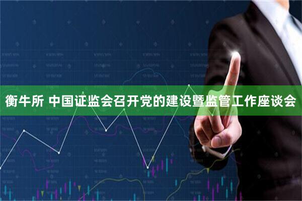 衡牛所 中国证监会召开党的建设暨监管工作座谈会