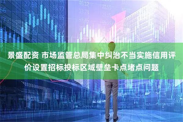 景盛配资 市场监管总局集中纠治不当实施信用评价设置招标投标区域壁垒卡点堵点问题