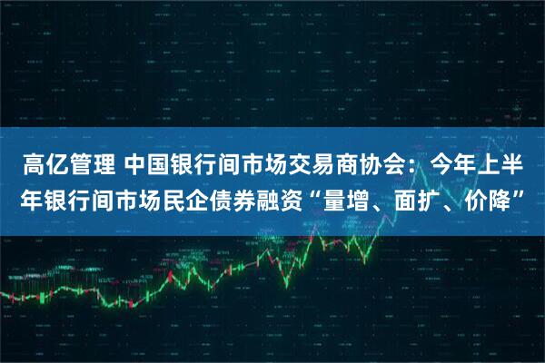 高亿管理 中国银行间市场交易商协会：今年上半年银行间市场民企债券融资“量增、面扩、价降”