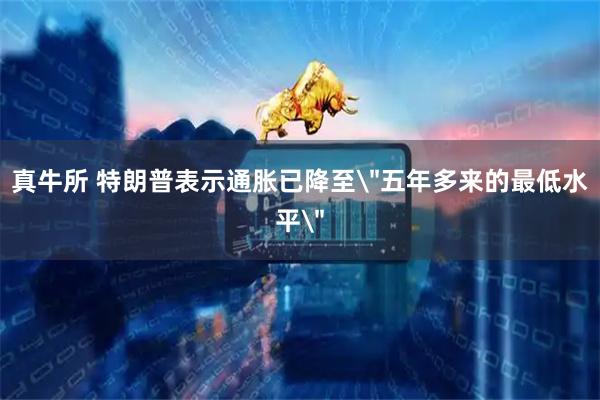 真牛所 特朗普表示通胀已降至＂五年多来的最低水平＂