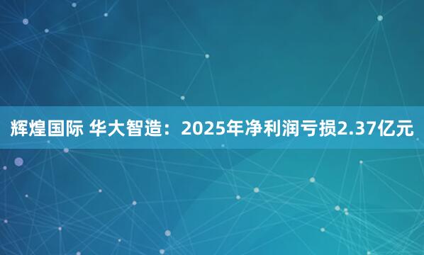 辉煌国际 华大智造：2025年净利润亏损2.37亿元