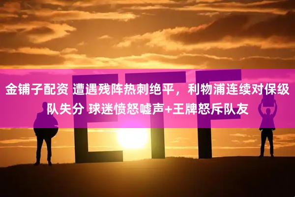 金铺子配资 遭遇残阵热刺绝平，利物浦连续对保级队失分 球迷愤怒嘘声+王牌怒斥队友