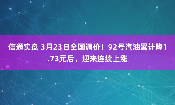 信通实盘 3月23日全国调价！92号汽油累计降1.73元后，迎来连续上涨