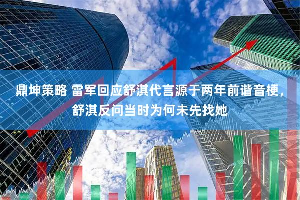 鼎坤策略 雷军回应舒淇代言源于两年前谐音梗，舒淇反问当时为何未先找她