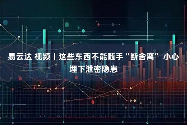 易云达 视频丨这些东西不能随手“断舍离” 小心埋下泄密隐患