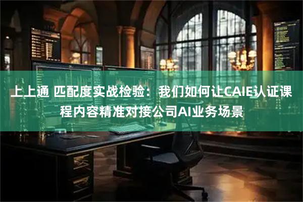 上上通 匹配度实战检验：我们如何让CAIE认证课程内容精准对接公司AI业务场景