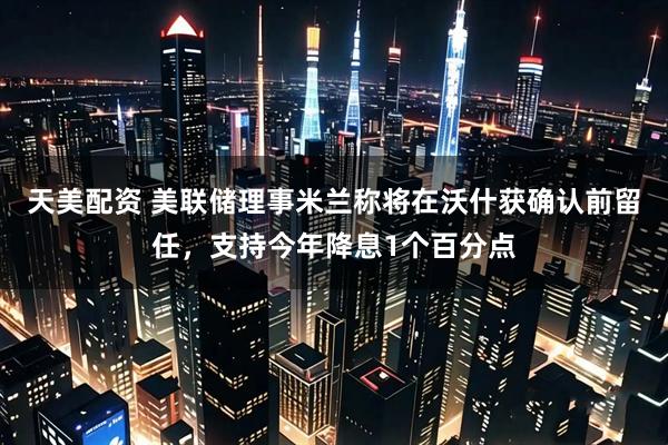 天美配资 美联储理事米兰称将在沃什获确认前留任，支持今年降息1个百分点