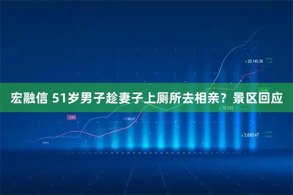 宏融信 51岁男子趁妻子上厕所去相亲？景区回应