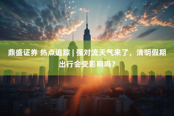 鼎盛证券 热点追踪 | 强对流天气来了，清明假期出行会受影响吗？