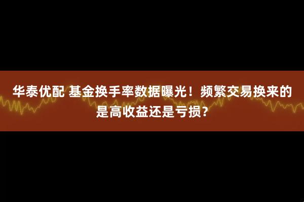 华泰优配 基金换手率数据曝光！频繁交易换来的是高收益还是亏损？