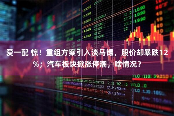 爱一配 惊！重组方案引入淡马锡，股价却暴跌12%；汽车板块掀涨停潮，啥情况？
