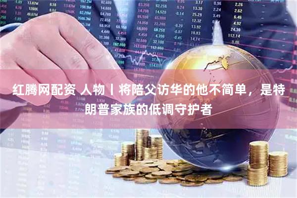 红腾网配资 人物丨将陪父访华的他不简单，是特朗普家族的低调守护者