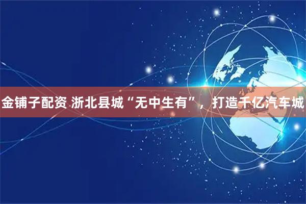 金铺子配资 浙北县城“无中生有”，打造千亿汽车城