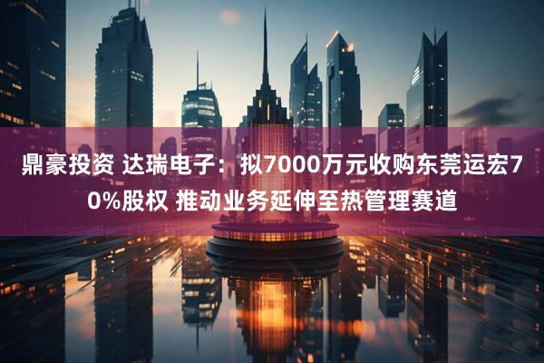 鼎豪投资 达瑞电子:拟7000万元收购东莞运宏70%股权 推动业务延伸至热管理赛道