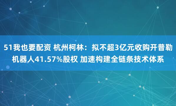 51我也要配资 杭州柯林：拟不超3亿元收购开普勒机器人41.57%股权 加速构建全链条技术体系
