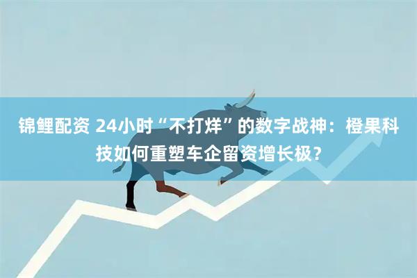 锦鲤配资 24小时“不打烊”的数字战神:橙果科技如何重塑车企留资增长极?