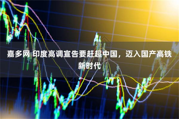 嘉多网 印度高调宣告要赶超中国，迈入国产高铁新时代