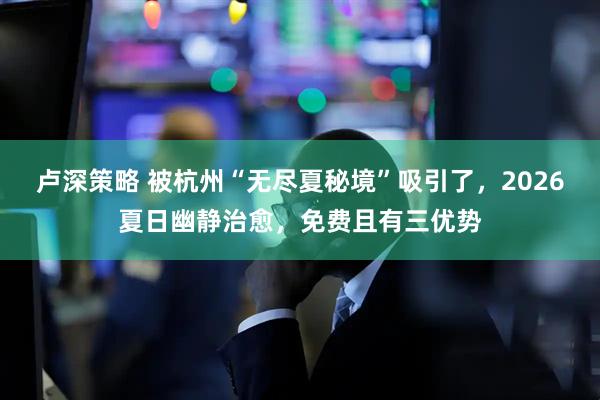 卢深策略 被杭州“无尽夏秘境”吸引了，2026夏日幽静治愈，免费且有三优势