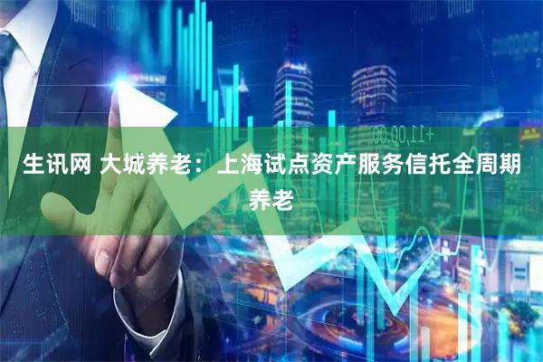生讯网 大城养老：上海试点资产服务信托全周期养老
