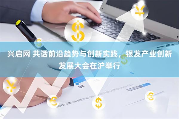 兴启网 共话前沿趋势与创新实践，银发产业创新发展大会在沪举行