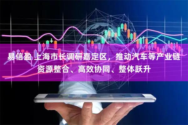 易信盈 上海市长调研嘉定区，推动汽车等产业链资源整合、高效协同、整体跃升