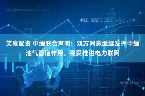 笑赢配资 中缅联合声明：双方同意继续发挥中缅油气管道作用，稳妥推进电力联网