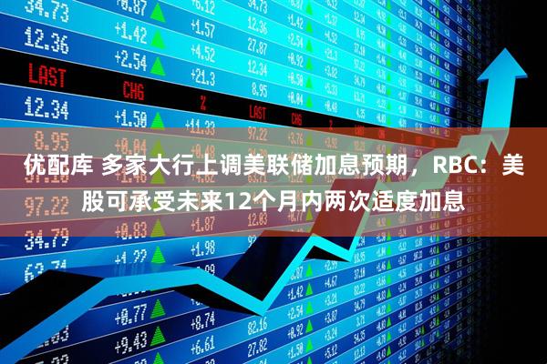 优配库 多家大行上调美联储加息预期，RBC：美股可承受未来12个月内两次适度加息