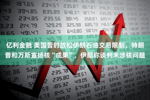 亿利金融 美国暂时放松伊朗石油交易限制,特朗普和万斯宣扬核“成果”,伊朗称谈判未涉核问题