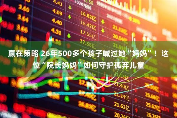赢在策略 26年500多个孩子喊过她“妈妈”！这位“院长妈妈”如何守护孤弃儿童