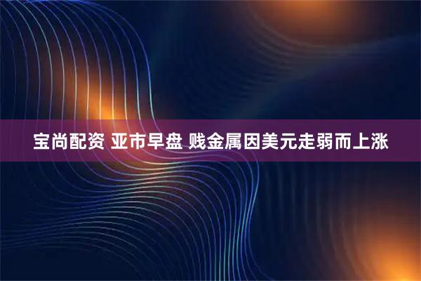 宝尚配资 亚市早盘 贱金属因美元走弱而上涨