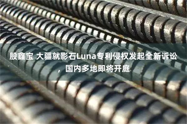股鑫宝 大疆就影石Luna专利侵权发起全新诉讼,国内多地即将开庭