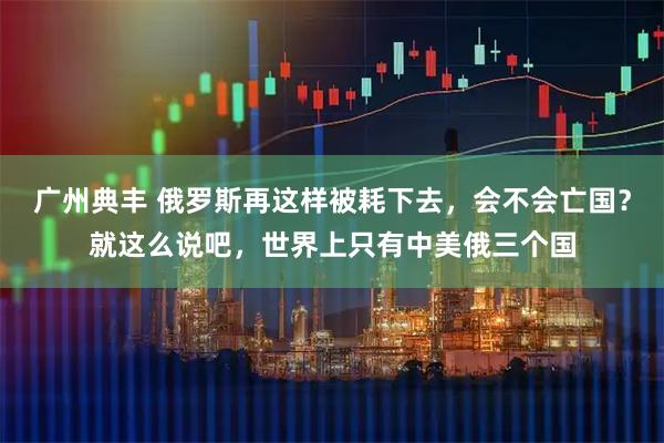 广州典丰 俄罗斯再这样被耗下去，会不会亡国？就这么说吧，世界上只有中美俄三个国