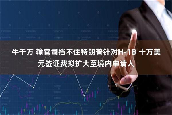牛千万 输官司挡不住特朗普针对H-1B 十万美元签证费拟扩大至境内申请人
