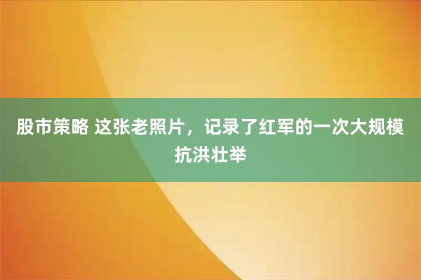 股市策略 这张老照片，记录了红军的一次大规模抗洪壮举